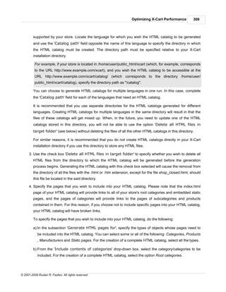 Optimizing X-Cart Performance          309



         supported by your store. Locate the language for which you wish the HTML catalog to be generated
         and use the 'Catalog path' field opposite the name of this language to specify the directory in which
         the HTML catalog must be created. The directory path must be specified relative to your X-Cart
         installation directory.

          For example, if your store is located in /home/user/public_html/xcart (which, for example, corresponds
          to the URL http://www.example.com/xcart), and you wish the HTML catalog to be accessible at the
          URL http://www.example.com/xcart/catalog/ (which corresponds to the directory /home/user/
          public_html/xcart/catalog), specify the directory path as "/catalog".

         You can choose to generate HTML catalogs for multiple languages in one run. In this case, complete
         the 'Catalog path' field for each of the languages that need an HTML catalog.

         It is recommended that you use separate directories for the HTML catalogs generated for different
         languages. Creating HTML catalogs for multiple languages in the same directory will result in that the
         files of these catalogs will get mixed up. When, in the future, you need to update one of the HTML
         catalogs stored in this directory, you will not be able to use the option 'Delete all HTML files in
         target folder' (see below) without deleting the files of all the other HTML catalogs in this directory.

         For similar reasons, it is recommended that you do not create HTML catalogs directly in your X-Cart
         installation directory if you use this directory to store any HTML files.

      3. Use the check box 'Delete all HTML files in target folder' to specify whether you wish to delete all
         HTML files from the directory to which the HTML catalog will be generated before the generation
         process begins. Generating the HTML catalog with this check box selected will cause the removal from
         the directory of all the files with the .html or .htm extension, except for the file shop_closed.html, should
         this file be located in the said directory.

      4. Specify the pages that you wish to include into your HTML catalog. Please note that the index.html
         page of your HTML catalog will provide links to all of your store's root categories and embedded static
         pages, and the pages of categories will provide links to the pages of subcategories and products
         contained in them. For this reason, if you choose not to include specific pages into your HTML catalog,
         your HTML catalog will have broken links.

         To specify the pages that you wish to include into your HTML catalog, do the following:

         a) In the subsection 'Generate HTML pages for', specify the types of objects whose pages need to
            be included into the HTML catalog. You can select some or all of the following: Categories, Products
            , Manufacturers and Static pages. For the creation of a complete HTML catalog, select all the types.

         b) From the 'Include contents of categories' drop-down box, select the category/categories to be
            included. For the creation of a complete HTML catalog, select the option Root categories.




© 2001-2009 Ruslan R. Fazliev. All rights reserved.
 