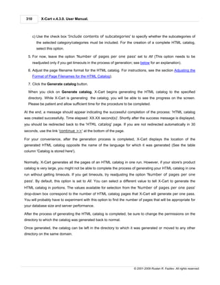310        X-Cart v.4.3.0. User Manual.



       c) Use the check box 'Include contents of subcategories' to specify whether the subcategories of
         the selected category/categories must be included. For the creation of a complete HTML catalog,
         select this option.

  5. For now, leave the option 'Number of pages per one pass' set to All (This option needs to be
       readjusted only if you get timeouts in the process of generation; see below for an explanation).

  6. Adjust the page filename format for the HTML catalog. For instructions, see the section Adjusting the
       Format of Page Filenames for the HTML Catalog).

  7. Click the Generate catalog button.

  When you click on Generate catalog, X-Cart begins generating the HTML catalog to the specified
  directory. While X-Cart is generating the catalog, you will be able to see the progress on the screen.
  Please be patient and allow sufficient time for the procedure to be completed.

At the end, a message should appear indicating the successful completion of the process: 'HTML catalog
was created successfully. Time elapsed: XX.XX second(s)'. Shortly after the success message is displayed,
you should be redirected back to the 'HTML catalog' page. If you are not redirected automatically in 30
seconds, use the link 'continue >>' at the bottom of the page.

For your convenience, after the generation process is completed, X-Cart displays the location of the
generated HTML catalog opposite the name of the language for which it was generated (See the table
column 'Catalog is stored here').


Normally, X-Cart generates all the pages of an HTML catalog in one run. However, if your store's product
catalog is very large, you might not be able to complete the process of generating your HTML catalog in one
run without getting timeouts. If you get timeouts, try readjusting the option 'Number of pages per one
pass'. By default, this option is set to All. You can select a different value to tell X-Cart to generate the
HTML catalog in portions. The values available for selection from the 'Number of pages per one pass'
drop-down box correspond to the number of HTML catalog pages that X-Cart will generate per one pass.
You will probably have to experiment with this option to find the number of pages that will be appropriate for
your database size and server performance.

After the process of generating the HTML catalog is completed, be sure to change the permissions on the
directory to which the catalog was generated back to normal.

Once generated, the catalog can be left in the directory to which it was generated or moved to any other
directory on the same domain.




                                                                        © 2001-2009 Ruslan R. Fazliev. All rights reserved.
 