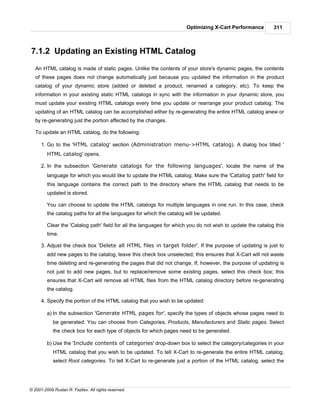 Optimizing X-Cart Performance         311



7.1.2 Updating an Existing HTML Catalog
   An HTML catalog is made of static pages. Unlike the contents of your store's dynamic pages, the contents
   of these pages does not change automatically just because you updated the information in the product
   catalog of your dynamic store (added or deleted a product, renamed a category, etc). To keep the
   information in your existing static HTML catalogs in sync with the information in your dynamic store, you
   must update your existing HTML catalogs every time you update or rearrange your product catalog. The
   updating of an HTML catalog can be accomplished either by re-generating the entire HTML catalog anew or
   by re-generating just the portion affected by the changes.

   To update an HTML catalog, do the following:

      1. Go to the 'HTML catalog' section (Administration menu->HTML catalog). A dialog box titled '
         HTML catalog' opens.

      2. In the subsection 'Generate catalogs for the following languages', locate the name of the
         language for which you would like to update the HTML catalog. Make sure the 'Catalog path' field for
         this language contains the correct path to the directory where the HTML catalog that needs to be
         updated is stored.

         You can choose to update the HTML catalogs for multiple languages in one run. In this case, check
         the catalog paths for all the languages for which the catalog will be updated.

         Clear the 'Catalog path' field for all the languages for which you do not wish to update the catalog this
         time.

      3. Adjust the check box 'Delete all HTML files in target folder'. If the purpose of updating is just to
         add new pages to the catalog, leave this check box unselected; this ensures that X-Cart will not waste
         time deleting and re-generating the pages that did not change. If, however, the purpose of updating is
         not just to add new pages, but to replace/remove some existing pages, select this check box; this
         ensures that X-Cart will remove all HTML files from the HTML catalog directory before re-generating
         the catalog.

      4. Specify the portion of the HTML catalog that you wish to be updated:

         a) In the subsection 'Generate HTML pages for', specify the types of objects whose pages need to
            be generated. You can choose from Categories, Products, Manufacturers and Static pages. Select
            the check box for each type of objects for which pages need to be generated.

         b) Use the 'Include contents of categories' drop-down box to select the category/categories in your
            HTML catalog that you wish to be updated. To tell X-Cart to re-generate the entire HTML catalog,
            select Root categories. To tell X-Cart to re-generate just a portion of the HTML catalog, select the




© 2001-2009 Ruslan R. Fazliev. All rights reserved.
 