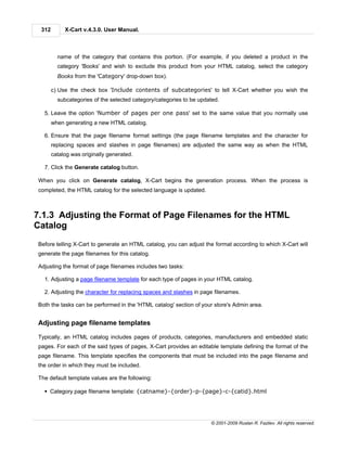 312        X-Cart v.4.3.0. User Manual.



         name of the category that contains this portion. (For example, if you deleted a product in the
         category 'Books' and wish to exclude this product from your HTML catalog, select the category
         Books from the 'Category' drop-down box).

       c) Use the check box 'Include contents of subcategories' to tell X-Cart whether you wish the
         subcategories of the selected category/categories to be updated.

  5. Leave the option 'Number of pages per one pass' set to the same value that you normally use
       when generating a new HTML catalog.

  6. Ensure that the page filename format settings (the page filename templates and the character for
       replacing spaces and slashes in page filenames) are adjusted the same way as when the HTML
       catalog was originally generated.

  7. Click the Generate catalog button.

When you click on Generate catalog, X-Cart begins the generation process. When the process is
completed, the HTML catalog for the selected language is updated.



7.1.3 Adjusting the Format of Page Filenames for the HTML
Catalog
Before telling X-Cart to generate an HTML catalog, you can adjust the format according to which X-Cart will
generate the page filenames for this catalog.

Adjusting the format of page filenames includes two tasks:

  1. Adjusting a page filename template for each type of pages in your HTML catalog.

  2. Adjusting the character for replacing spaces and slashes in page filenames.

Both the tasks can be performed in the 'HTML catalog' section of your store's Admin area.


Adjusting page filename templates

Typically, an HTML catalog includes pages of products, categories, manufacturers and embedded static
pages. For each of the said types of pages, X-Cart provides an editable template defining the format of the
page filename. This template specifies the components that must be included into the page filename and
the order in which they must be included.

The default template values are the following:

  § Category page filename template: {catname}-{order}-p-{page}-c-{catid}.html




                                                                     © 2001-2009 Ruslan R. Fazliev. All rights reserved.
 
