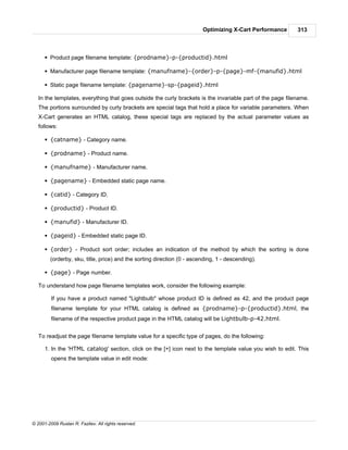 Optimizing X-Cart Performance       313



      § Product page filename template: {prodname}-p-{productid}.html

      § Manufacturer page filename template: {manufname}-{order}-p-{page}-mf-{manufid}.html

      § Static page filename template: {pagename}-sp-{pageid}.html

   In the templates, everything that goes outside the curly brackets is the invariable part of the page filename.
   The portions surrounded by curly brackets are special tags that hold a place for variable parameters. When
   X-Cart generates an HTML catalog, these special tags are replaced by the actual parameter values as
   follows:

      § {catname} - Category name.

      § {prodname} - Product name.

      § {manufname} - Manufacturer name.

      § {pagename} - Embedded static page name.

      § {catid} - Category ID.

      § {productid} - Product ID.

      § {manufid} - Manufacturer ID.

      § {pageid} - Embedded static page ID.

      § {order} - Product sort order; includes an indication of the method by which the sorting is done
        (orderby, sku, title, price) and the sorting direction (0 - ascending, 1 - descending).

      § {page} - Page number.

   To understand how page filename templates work, consider the following example:

         If you have a product named "Lightbulb" whose product ID is defined as 42, and the product page
         filename template for your HTML catalog is defined as {prodname}-p-{productid}.html, the
         filename of the respective product page in the HTML catalog will be Lightbulb-p-42.html.


   To readjust the page filename template value for a specific type of pages, do the following:

      1. In the 'HTML catalog' section, click on the [+] icon next to the template value you wish to edit. This
         opens the template value in edit mode:




© 2001-2009 Ruslan R. Fazliev. All rights reserved.
 