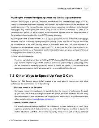 Optimizing X-Cart Performance        315




   Adjusting the character for replacing spaces and slashes in page filenames

   Filenames of the pages of products, categories, manufacturers and embedded static pages in HTML
   catalog include names of products, categories, manufacturers and embedded static pages, respectively, as
   variable parameters. The names of the said objects (products, categories, manufacturers and embedded
   static pages) may contain spaces and slashes. Using spaces and slashes in filenames and URLs is not
   considered good practice, so X-Cart provides a mechanism that replaces space and slash characters in
   filenames by another character at the time of HTML catalog generation.

   You can specify which character must be used to replace spaces and slashed in the HTML catalog page
   filenames. This can be done by adjusting the option 'Replace spaces and slashes in page filenames
   by this character' in the 'HTML catalog' section of your store's Admin area. This option appears as a
   drop-down box with two values: Hyphen (-) and Underscore (_). Before you tell X-Cart to generate an HTML
   catalog, you must select one of these values, and it will be used to replace any space and slash characters
   in the page filenames of this HTML catalog.

   Consider the following example:

         If you have a product named "Lord of the Rings /DVD/" whose product ID is defined as 24, the product
         page filename template for your HTML catalog is defined as {prodname}-p-{productid}.html,
         and the character for replacing spaces and slashes is defined as hyphen (-), the filename of the
         respective product page in the HTML catalog will be Lord-of-the-Rings-DVD-p-24.html.



7.2 Other Ways to Speed Up Your X-Cart
   Besides the HTML Catalog feature, X-Cart provides a few more ways to improve your store site's
   performance. It is recommended you do the following:

      § Move your images to the file system

         Storing your images in the database is not a good idea from the viewpoint of performance. To speed
         up your store, ensure that your images are in the file system, not in the database. You can easily
         change the location of your images using the 'Images location' section of your store's Admin area. For
         details, study the section Images Location Management.

      § Disable Advanced Statistics

         It is strongly recommended you disable all the modules and functions that you do not need. If you
         experience problems with X-Cart performance, one of the first things you should do is disable the
         module Advanced Statistics. This module significantly slows down X-Cart by storing statistical




© 2001-2009 Ruslan R. Fazliev. All rights reserved.
 