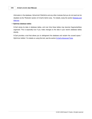 316         X-Cart v.4.3.0. User Manual.



      information in the database. Advanced Statistics and any other modules that you do not need can be
      disabled via the 'Modules' section of X-Cart's Admin area. For details, study the section Modules and
      Add-ons.

 § Optimize database tables

      X-Cart stores its data in database tables, and over time these tables may become fragmented/less
      organized. This is especially true if you make changes to the data in your store's database tables
      directly.

      X-Cart provides a tool that allows you to defragment the database and reclaim the unused space: '
      Optimize tables'. For details on using this tool, see the section X-Cart's Advanced Tools.




                                                                     © 2001-2009 Ruslan R. Fazliev. All rights reserved.
 