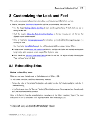 Customizing the Look and Feel          317




8 Customizing the Look and Feel
   This section provides some basic information about ways to customize X-Cart's look and feel.

   § Refer to the chapter Reinstalling Skins to find out how you can change the current skin.

      § See the chapter Editing X-Cart's Skin Files to learn about ways to change X-Cart's look and feel by
        editing its skin files.

      § Study the chapter Editing the Text of the User Interface to find out how you can edit the text that
        appears in your store's interface.

      § Refer to the chapter Managing Languages for instructions on how to add and manage languages in a
        multilingual store.

      § See the chapter Using Static Pages to find out how you can add more pages to your X-Cart.

      § Check out the chapter Using the Speed Bar to find out how you can create and manage a navigation
        bar providing quick access to certain pages of the Customer area.

      § Read the section Adjusting the 404 Error Page to find out how you can adjust the page displaying the
        'Page not found' error in X-Cart.




8.1 Reinstalling Skins
   Before re-installing skins

   Make sure you know the Auth code for the installed copy of X-Cart 4.2.2.

   To find out the Auth code, use one of the following methods:

   § Retrieve the value of the variable '$installation_auth_code' from the file 'include/install.php' inside the X-
     Cart root directory;

   § In the Admin area, open the 'Summary' section (Administration menu->Summary) and see the Auth code
     BEFORE the 'License info' subsection.

   Skins for X-Cart 4.2.2 can be reinstalled either manually or via the X-Cart installation Wizard. The exact
   instructions on how to reinstall the skins depend on which of the methods you use.




   To reinstall skins via the X-Cart Installation wizard:



© 2001-2009 Ruslan R. Fazliev. All rights reserved.
 