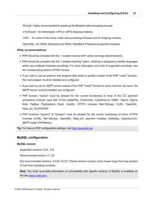 Installing and Configuring X-Cart        21



         Mcrypt - highly recommended to speed up the Blowfish data encrypting process

         xml/Expat - for Intershipper, UPS or USPS shipping modules.

         cURL - for some of the online credit card processing modules and for shipping modules.

         OpenSSL - for iDEAL Advanced and iDEAL RaboBank Professional payment modules.

   Other recommendations

      § PHP should be compiled with the "--enable-memory-limit" option (strongly recommended).

      § PHP should be compiled with the "--enable-mbstring" option. mbstring is designed to handle languages
        which use multibyte character encodings. For more information and a list of supported encodings, see
        the corresponding section of PHP manual.

      § If you wish to use an external mail program (like qmail or postfix) instead of the PHP "mail()" function,
        this mail program must be installed and configured.

      § If you wish to use an SMTP server instead of the PHP "mail()" function to send mail from the store, the
        SMTP server must be installed and configured.

      § PHP function "exec()" must be allowed for the correct functioning of most of the CC payment
        processing modules used with X-Cart (SaferPay, Credomatic, CyberSource, HSBC, Ogone, Ogone
        Web, PayBox, PaySystems Client, VaultX), HTTPS modules (Net::SSLeay, CURL, OpenSSL,
        https_cli), GnuPG/PGP.

      § PHP functions "popen()" & "pclose()" must be allowed for the correct functioning of some HTTPS
        modules (CURL, Net::SSLeay, OpenSSL, https_cli), payment modules (Saferpay, CyberSource),
        SMTP mailer (PHPMailer).

   Tip: For help on PHP configuration settings, visit http://www.php.net.


   MySQL configuration

   MySQL version

      Supported versions: 3.23 - 5.X

      Recommended version: 4.1.22

      Not recommended versions: 5.0.50, 5.0.51 (These versions contain some known bugs that may prevent
      X-Cart from operating correctly).

      Note: The most up-to-date information on compatibility with specific versions of MySQL is available on
      the site www.x-cart.com.




© 2001-2009 Ruslan R. Fazliev. All rights reserved.
 