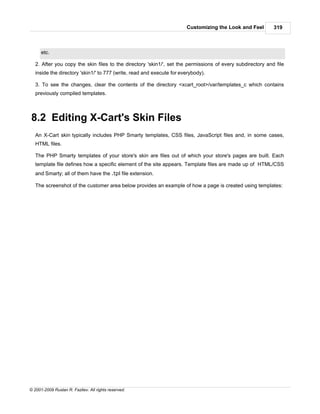 Customizing the Look and Feel        319



      etc.

   2. After you copy the skin files to the directory 'skin1/', set the permissions of every subdirectory and file
   inside the directory 'skin1/' to 777 (write, read and execute for everybody).

   3. To see the changes, clear the contents of the directory <xcart_root>/var/templates_c which contains
   previously compiled templates.



8.2 Editing X-Cart's Skin Files
   An X-Cart skin typically includes PHP Smarty templates, CSS files, JavaScript files and, in some cases,
   HTML files.

   The PHP Smarty templates of your store's skin are files out of which your store's pages are built. Each
   template file defines how a specific element of the site appears. Template files are made up of HTML/CSS
   and Smarty; all of them have the .tpl file extension.

   The screenshot of the customer area below provides an example of how a page is created using templates:




© 2001-2009 Ruslan R. Fazliev. All rights reserved.
 