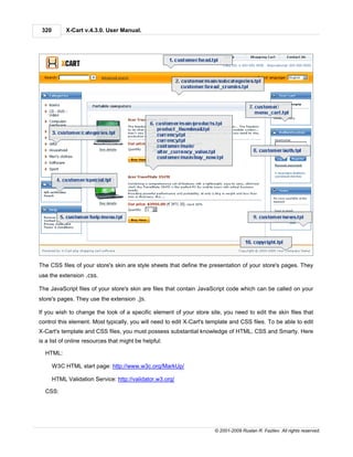 320        X-Cart v.4.3.0. User Manual.




The CSS files of your store's skin are style sheets that define the presentation of your store's pages. They
use the extension .css.

The JavaScript files of your store's skin are files that contain JavaScript code which can be called on your
store's pages. They use the extension .js.

If you wish to change the look of a specific element of your store site, you need to edit the skin files that
control this element. Most typically, you will need to edit X-Cart's template and CSS files. To be able to edit
X-Cart's template and CSS files, you must possess substantial knowledge of HTML, CSS and Smarty. Here
is a list of online resources that might be helpful:

  HTML:

       W3C HTML start page: http://www.w3c.org/MarkUp/

       HTML Validation Service: http://validator.w3.org/

  CSS:




                                                                       © 2001-2009 Ruslan R. Fazliev. All rights reserved.
 