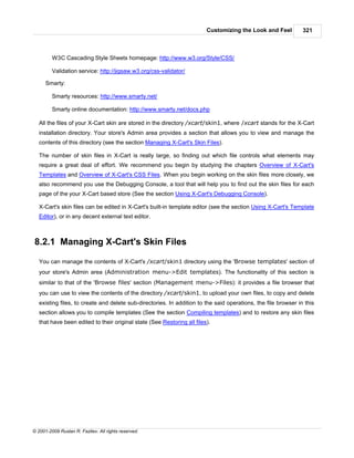 Customizing the Look and Feel          321



         W3C Cascading Style Sheets homepage: http://www.w3.org/Style/CSS/

         Validation service: http://jigsaw.w3.org/css-validator/

      Smarty:

         Smarty resources: http://www.smarty.net/

         Smarty online documentation: http://www.smarty.net/docs.php

   All the files of your X-Cart skin are stored in the directory /xcart/skin1, where /xcart stands for the X-Cart
   installation directory. Your store's Admin area provides a section that allows you to view and manage the
   contents of this directory (see the section Managing X-Cart's Skin Files).

   The number of skin files in X-Cart is really large, so finding out which file controls what elements may
   require a great deal of effort. We recommend you begin by studying the chapters Overview of X-Cart's
   Templates and Overview of X-Cart's CSS Files. When you begin working on the skin files more closely, we
   also recommend you use the Debugging Console, a tool that will help you to find out the skin files for each
   page of the your X-Cart based store (See the section Using X-Cart's Debugging Console).

   X-Cart's skin files can be edited in X-Cart's built-in template editor (see the section Using X-Cart's Template
   Editor), or in any decent external text editor.



8.2.1 Managing X-Cart's Skin Files

   You can manage the contents of X-Cart's /xcart/skin1 directory using the 'Browse templates' section of
   your store's Admin area (Administration menu->Edit templates). The functionality of this section is
   similar to that of the 'Browse files' section (Management menu->Files): it provides a file browser that
   you can use to view the contents of the directory /xcart/skin1, to upload your own files, to copy and delete
   existing files, to create and delete sub-directories. In addition to the said operations, the file browser in this
   section allows you to compile templates (See the section Compiling templates) and to restore any skin files
   that have been edited to their original state (See Restoring all files).




© 2001-2009 Ruslan R. Fazliev. All rights reserved.
 