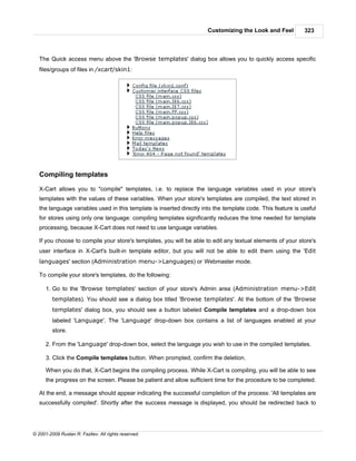 Customizing the Look and Feel          323



   The Quick access menu above the 'Browse templates' dialog box allows you to quickly access specific
   files/groups of files in /xcart/skin1:




   Compiling templates

   X-Cart allows you to "compile" templates, i.e. to replace the language variables used in your store's
   templates with the values of these variables. When your store's templates are compiled, the text stored in
   the language variables used in this template is inserted directly into the template code. This feature is useful
   for stores using only one language: compiling templates significantly reduces the time needed for template
   processing, because X-Cart does not need to use language variables.

   If you choose to compile your store's templates, you will be able to edit any textual elements of your store's
   user interface in X-Cart's built-in template editor, but you will not be able to edit them using the 'Edit
   languages' section (Administration menu->Languages) or Webmaster mode.

   To compile your store's templates, do the following:

      1. Go to the 'Browse templates' section of your store's Admin area (Administration menu->Edit
         templates). You should see a dialog box titled 'Browse templates'. At the bottom of the 'Browse
         templates' dialog box, you should see a button labeled Compile templates and a drop-down box
         labeled 'Language'. The 'Language' drop-down box contains a list of languages enabled at your
         store.

      2. From the 'Language' drop-down box, select the language you wish to use in the compiled templates.

      3. Click the Compile templates button. When prompted, confirm the deletion.

      When you do that, X-Cart begins the compiling process. While X-Cart is compiling, you will be able to see
      the progress on the screen. Please be patient and allow sufficient time for the procedure to be completed.

   At the end, a message should appear indicating the successful completion of the process: 'All templates are
   successfully compiled'. Shortly after the success message is displayed, you should be redirected back to




© 2001-2009 Ruslan R. Fazliev. All rights reserved.
 