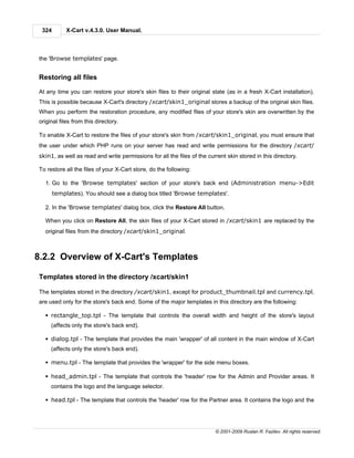 324        X-Cart v.4.3.0. User Manual.



the 'Browse templates' page.


Restoring all files

At any time you can restore your store's skin files to their original state (as in a fresh X-Cart installation).
This is possible because X-Cart's directory /xcart/skin1_original stores a backup of the original skin files.
When you perform the restoration procedure, any modified files of your store's skin are overwritten by the
original files from this directory.

To enable X-Cart to restore the files of your store's skin from /xcart/skin1_original, you must ensure that
the user under which PHP runs on your server has read and write permissions for the directory /xcart/
skin1, as well as read and write permissions for all the files of the current skin stored in this directory.

To restore all the files of your X-Cart store, do the following:

  1. Go to the 'Browse templates' section of your store's back end (Administration menu->Edit
       templates). You should see a dialog box titled 'Browse templates'.

  2. In the 'Browse templates' dialog box, click the Restore All button.

  When you click on Restore All, the skin files of your X-Cart stored in /xcart/skin1 are replaced by the
  original files from the directory /xcart/skin1_original.



8.2.2 Overview of X-Cart's Templates

Templates stored in the directory /xcart/skin1

The templates stored in the directory /xcart/skin1, except for product_thumbnail.tpl and currency.tpl,
are used only for the store's back end. Some of the major templates in this directory are the following:

  § rectangle_top.tpl - The template that controls the overall width and height of the store's layout
     (affects only the store's back end).

  § dialog.tpl - The template that provides the main 'wrapper' of all content in the main window of X-Cart
     (affects only the store's back end).

  § menu.tpl - The template that provides the 'wrapper' for the side menu boxes.

  § head_admin.tpl - The template that controls the 'header' row for the Admin and Provider areas. It
     contains the logo and the language selector.

  § head.tpl - The template that controls the 'header' row for the Partner area. It contains the logo and the




                                                                         © 2001-2009 Ruslan R. Fazliev. All rights reserved.
 