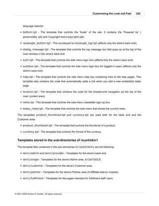 Customizing the Look and Feel           325



        language selector.

      § bottom.tpl - The template that controls the 'footer' of the site. It contains the 'Powered by' (
        poweredby.tpl) and 'Copyright' text (copyright.tpl).

      § rectangle_bottom.tpl - The counterpart to rectangle_top.tpl (affects only the store's back end).

      § dialog_message.tpl - The template that controls the top message box that pops up at the top of the
        main window in the store's back end.

      § auth.tpl - The template that controls the side menu login box (affects only the store's back end).

      § authbox.tpl - The template that controls the side menu login box for logged in users (affects only the
        store's back end).

      § help.tpl - The template that controls the side menu help box containing links to the help pages. This
        template also contains the code that automatically adds a link when you add a new embedded static
        page.

      § location.tpl - The template that contains the code for the breadcrumb navigation (at the top of the
        main content area).

      § news.tpl - The template that controls the side menu newsletter sign-up box.

      § today_news.tpl - The template that controls the side menu that shows the current news.

   The templates product_thumbnail.tpl and currency.tpl are used both for the back end and the
   Customer area:

      § product_thumbnail.tpl - The template that controls the thumbnail of a product.

      § currency.tpl - The template that controls the format of the currency.


   Templates stored in the sub-directories of /xcart/skin1

   The template files contained in the sub-directories of /xcart/skin1 are the following:

      § skin1/admin and skin1/provider - Templates for the store's back end.

      § skin1/single - Templates for the store's Admin area, X-Cart GOLD.

      § skin1/customer - Templates for the store's Customer area.

      § skin1/partner - Templates for the store's Partner area (X-Affiliate add-on module).

      § skin1/fulfilment - Templates for the pages intended for fulfillment staff users.




© 2001-2009 Ruslan R. Fazliev. All rights reserved.
 