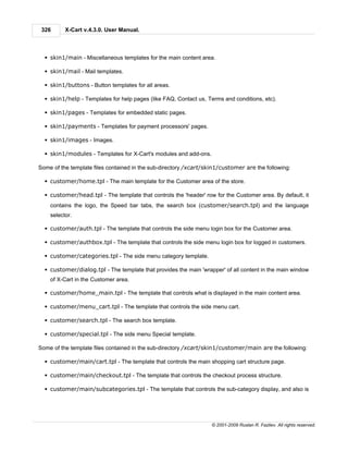 326      X-Cart v.4.3.0. User Manual.



  § skin1/main - Miscellaneous templates for the main content area.

  § skin1/mail - Mail templates.

  § skin1/buttons - Button templates for all areas.

  § skin1/help - Templates for help pages (like FAQ, Contact us, Terms and conditions, etc).

  § skin1/pages - Templates for embedded static pages.

  § skin1/payments - Templates for payment processors' pages.

  § skin1/images - Images.

  § skin1/modules - Templates for X-Cart's modules and add-ons.

Some of the template files contained in the sub-directory /xcart/skin1/customer are the following:

  § customer/home.tpl - The main template for the Customer area of the store.

  § customer/head.tpl - The template that controls the 'header' row for the Customer area. By default, it
    contains the logo, the Speed bar tabs, the search box (customer/search.tpl) and the language
    selector.

  § customer/auth.tpl - The template that controls the side menu login box for the Customer area.

  § customer/authbox.tpl - The template that controls the side menu login box for logged in customers.

  § customer/categories.tpl - The side menu category template.

  § customer/dialog.tpl - The template that provides the main 'wrapper' of all content in the main window
    of X-Cart in the Customer area.

  § customer/home_main.tpl - The template that controls what is displayed in the main content area.

  § customer/menu_cart.tpl - The template that controls the side menu cart.

  § customer/search.tpl - The search box template.

  § customer/special.tpl - The side menu Special template.

Some of the template files contained in the sub-directory /xcart/skin1/customer/main are the following:

  § customer/main/cart.tpl - The template that controls the main shopping cart structure page.

  § customer/main/checkout.tpl - The template that controls the checkout process structure.

  § customer/main/subcategories.tpl - The template that controls the sub-category display, and also is




                                                                   © 2001-2009 Ruslan R. Fazliev. All rights reserved.
 