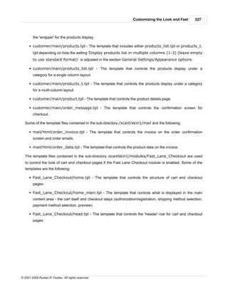 Customizing the Look and Feel         327



        the 'wrapper' for the products display.

      § customer/main/products.tpl - The template that includes either products_list.tpl or products_t.
        tpl depending on how the setting 'Display products list in multiple columns (1-3) (leave empty
        to use standard format)' is adjusted in the section General Settings/Appearance options.

      § customer/main/products_list.tpl - The template that controls the products display under a
        category for a single column layout.

      § customer/main/products_t.tpl - The template that controls the products display under a category
        for a multi-column layout.

      § customer/main/product.tpl - The template that controls the product details page.

      § customer/main/order_message.tpl - The template that controls the confirmation screen for
        checkout.

   Some of the template files contained in the sub-directory /xcart/skin1/mail are the following:

      § mail/html/order_invoice.tpl - The template that controls the invoice on the order confirmation
        screen and order emails.

      § mail/html/order_data.tpl - The template that controls the product data on the invoice.

   The template files contained in the sub-directory /xcart/skin1/modules/Fast_Lane_Checkout are used
   to control the look of cart and checkout pages if the Fast Lane Checkout module is enabled. Some of the
   templates are the following:

      § Fast_Lane_Checkout/home.tpl - The template that controls the structure of cart and checkout
        pages.

      § Fast_Lane_Checkout/home_main.tpl - The template that controls what is displayed in the main
        content area - the cart itself and checkout steps (authorization/registration, shipping method selection,
        payment method selection, preview).

      § Fast_Lane_Checkout/head.tpl - The template that controls the 'header' row for cart and checkout
        pages.




© 2001-2009 Ruslan R. Fazliev. All rights reserved.
 