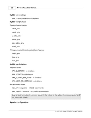 22        X-Cart v.4.3.0. User Manual.



MySQL server settings

  MAX_CONNECTIONS >= 200 (required)

MySQL user privileges

Required basic privileges:

  select_priv

  insert_priv

  update_priv

  delete_priv

  lock_tables_priv

  index_priv

Privileges, required for software installation/upgrade:

  create_priv

  drop_priv

  alter_priv

MySQL user limitations

Required values:

  MAX_QUESTIONS - no limitations

  MAX_UPDATES - no limitations

  MAX_QUERIES_PER_HOUR - no limitations

  MAX_USER_CONNECTIONS - no limitations

Recommended values:

  max_allowed_packet - 8-16 MB recommended

  wait_timeout - minimum 7200 (28800 recommended)

  Note: a 'Lost connections' error may appear if the values of the options 'max_allowed_packet' and '
  wait_timeout'   are too low.


Apache configuration



                                                                © 2001-2009 Ruslan R. Fazliev. All rights reserved.
 