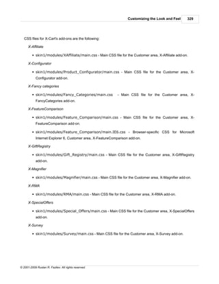 Customizing the Look and Feel      329




   CSS files for X-Cart's add-ons are the following:

      X-Affiliate

         § skin1/modules/XAffiliate/main.css - Main CSS file for the Customer area, X-Affiliate add-on.

      X-Configurator

         § skin1/modules/Product_Configurator/main.css - Main CSS file for the Customer area, X-
            Configurator add-on.

      X-Fancy categories

         § skin1/modules/Fancy_Categories/main.css           - Main CSS file for the Customer area, X-
            FancyCategories add-on.

      X-FeatureComparison

         § skin1/modules/Feature_Comparison/main.css - Main CSS file for the Customer area, X-
            FeatureComparison add-on.

         § skin1/modules/Feature_Comparison/main.IE6.css - Browser-specific CSS for Microsoft
            Internet Explorer 6, Customer area, X-FeatureComparison add-on.

      X-GiftRegistry

         § skin1/modules/Gift_Registry/main.css - Main CSS file for the Customer area, X-GiftRegistry
            add-on.

      X-Magnifier

         § skin1/modules/Magnifier/main.css - Main CSS file for the Customer area, X-Magnifier add-on.

      X-RMA

         § skin1/modules/RMA/main.css - Main CSS file for the Customer area, X-RMA add-on.

      X-SpecialOffers

         § skin1/modules/Special_Offers/main.css - Main CSS file for the Customer area, X-SpecialOffers
            add-on.

      X-Survey

         § skin1/modules/Survey/main.css - Main CSS file for the Customer area, X-Survey add-on.




© 2001-2009 Ruslan R. Fazliev. All rights reserved.
 