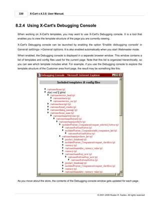 330       X-Cart v.4.3.0. User Manual.



8.2.4 Using X-Cart's Debugging Console
When working on X-Cart's templates, you may want to use X-Cart's Debugging console. It is a tool that
enables you to view the template structure of the page you are currently viewing.

X-Cart's Debugging console can be launched by enabling the option 'Enable debugging console' in
General settings->General options. It is also enabled automatically when you start Webmaster mode.

When enabled, the Debugging console is displayed in a separate browser window. This window contains a
list of templates and config files used for the current page. Note that this list is organized hierarchically, so
you can see which template includes what. For example, if you use the Debugging console to explore the
template structure of the Customer area front page, the result may be something like this:




As you move about the store, the contents of the Debugging console window gets updated for each page.




                                                                        © 2001-2009 Ruslan R. Fazliev. All rights reserved.
 