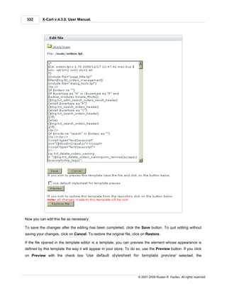 332      X-Cart v.4.3.0. User Manual.




Now you can edit this file as necessary.

To save the changes after the editing has been completed, click the Save button. To quit editing without
saving your changes, click on Cancel. To restore the original file, click on Restore.

If the file opened in the template editor is a template, you can preview the element whose appearance is
defined by this template the way it will appear in your store. To do so, use the Preview button. If you click
on Preview with the check box 'Use default stylesheet for template preview' selected, the




                                                                       © 2001-2009 Ruslan R. Fazliev. All rights reserved.
 