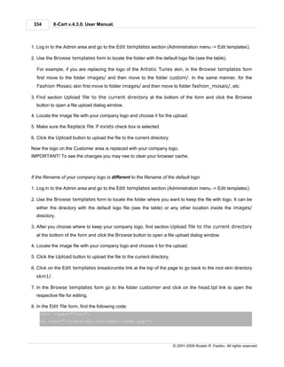 334        X-Cart v.4.3.0. User Manual.



1. Log in to the Admin area and go to the Edit templates section (Administration menu -> Edit templates).

2. Use the Browse templates form to locate the folder with the default logo file (see the table).

  For example, if you are replacing the logo of the Artistic Tunes skin, in the Browse templates form
  first move to the folder images/ and then move to the folder custom/. In the same manner, for the
  Fashion Mosaic skin first move to folder images/ and then move to folder fashion_mosaic/, etc.

3. Find section Upload file to the current directory at the bottom of the form and click the Browse
  button to open a file upload dialog window.

4. Locate the image file with your company logo and choose it for the upload.

5. Make sure the Replace file if exists check box is selected.

6. Click the Upload button to upload the file to the current directory.

Now the logo on the Customer area is replaced with your company logo.
IMPORTANT! To see the changes you may nee to clear your browser cache.



If the filename of your company logo is different to the filename of the default logo.

1. Log in to the Admin area and go to the Edit templates section (Administration menu -> Edit templates).

2. Use the Browse templates form to locate the folder where you want to keep the file with logo. It can be
  either the directory with the default logo file (see the table) or any other location inside the images/
  directory.

3. After you choose where to keep your company logo, find section Upload file to the current directory
  at the bottom of the form and click the Browse button to open a file upload dialog window.

4. Locate the image file with your company logo and choose it for the upload.

5. Click the Upload button to upload the file to the current directory.

6. Click on the Edit templates breadcrumbs link at the top of the page to go back to the root skin directory
  skin1/.

7. In the Browse templates form go to the folder customer and click on the head.tpl link to open the
  respective file for editing.

8. In the Edit file form, find the following code:
    <div class="logo">
    <a href="{$catalogs.customer}/home.php">




                                                                          © 2001-2009 Ruslan R. Fazliev. All rights reserved.
 