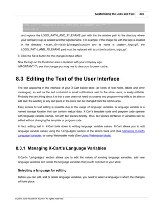 Customizing the Look and Feel         335



        <img src="{$ImagesDir}LOGO_PATH_AND_FILENAME" alt="" />
        </a></div>

      and replace the LOGO_PATH_AND_FILENAME part with the the relative path to the directory where
      your company logo is located and the logo filename. For example, if the image file with the logo is located
      in the directory <xcart_dir>/skin1/images/custom and its name is custom_logo.gif, the
      LOGO_PATH_AND_FILENAME part must be replaced with /custom/custom_logo.gif.

   9. Click the Save button for the changes to take effect.

   Now the logo on the Customer area is replaced with your company logo.
   IMPORTANT! To see the changes you may nee to clear your browser cache.



8.3 Editing the Text of the User Interface
   The text appearing in the interface of your X-Cart based store (all kinds of text notes, labels and error
   messages), as well as the text contained in email notifications sent to the store users, is easily editable.
   Probably the best thing about it is that a user does not need to possess any programming skills to be able to
   edit text: the wording of any text piece in the store can be changed from the Admin area.

   Easy access to text editing is possible due to the usage of language variables. A language variable is a
   named storage location that can contain textual data. X-Cart's template code and program code operate
   with language variable names, not with text pieces directly. Thus, text pieces contained in variables can be
   edited without changing the template or program code.

   In fact, editing text in X-Cart boils down to editing language variable values. X-Cart allows you to edit
   language variable values using the 'Languages' section of the store's back end (See Managing X-Cart's
   Language Variables) or using Webmaster mode (See Using Webmaster Mode).



8.3.1 Managing X-Cart's Language Variables

   X-Cart's 'Languages' section allows you to edit the values of existing language variables, add new
   language variables and delete the language variables that you do not need in your store.


   Selecting a language for editing

   Before you can edit, add or delete language variables, you need to select a language in which the changes
   will take place.




© 2001-2009 Ruslan R. Fazliev. All rights reserved.
 