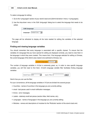 336         X-Cart v.4.3.0. User Manual.



To select a language for editing:

  1. Go to the 'Languages' section of your store's back end (Administration menu->Languages).

  2. Use the drop-down menu in the 'Edit language' dialog box to select the language that needs to be
       edited.




  The page will be refreshed to display all the tools needed for editing the variables of the selected
  language.


Finding and viewing language variables

You should remember that every language is associated with a specific charset. To ensure that the
variables of a language that you have opened for editing are displayed correctly, you need to view them in
the language in which they were created. This means that, if the language selected for editing is Chinese,
the current language of the Admin area needs to be switched to Chinese, too:



The number of language variables in X-Cart is extremely great, so, in order to view specific language
variables, you will first need to find them. X-Cart's language variable filter facilitates finding language
variables:




Here's how you can use the filter:

For your convenience, all the language variables in X-Cart are divided into several groups:

  § Countries - names of countries in the language you are currently editing;

  § email - text pieces used in email notification messages;

  § Errors - error messages;

  § Labels - relatively small text pieces (section titles, field names, etc);

  § Languages - names of languages in the language you are currently editing;

  § Modules - names and descriptions of modules for the 'Modules' section of the store's back end;




                                                                          © 2001-2009 Ruslan R. Fazliev. All rights reserved.
 