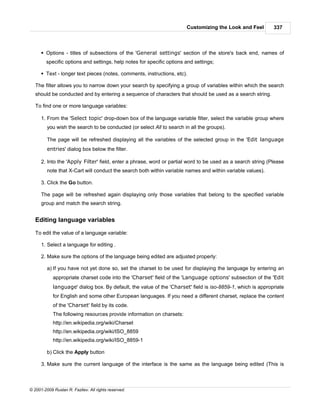 Customizing the Look and Feel         337



      § Options - titles of subsections of the 'General settings' section of the store's back end, names of
        specific options and settings, help notes for specific options and settings;

      § Text - longer text pieces (notes, comments, instructions, etc).

   The filter allows you to narrow down your search by specifying a group of variables within which the search
   should be conducted and by entering a sequence of characters that should be used as a search string.

   To find one or more language variables:

      1. From the 'Select topic' drop-down box of the language variable filter, select the variable group where
         you wish the search to be conducted (or select All to search in all the groups).

         The page will be refreshed displaying all the variables of the selected group in the 'Edit language
         entries' dialog box below the filter.

      2. Into the 'Apply Filter' field, enter a phrase, word or partial word to be used as a search string (Please
         note that X-Cart will conduct the search both within variable names and within variable values).

      3. Click the Go button.

      The page will be refreshed again displaying only those variables that belong to the specified variable
      group and match the search string.


   Editing language variables

   To edit the value of a language variable:

      1. Select a language for editing .

      2. Make sure the options of the language being edited are adjusted properly:

         a) If you have not yet done so, set the charset to be used for displaying the language by entering an
            appropriate charset code into the 'Charset' field of the 'Language options' subsection of the 'Edit
            language' dialog box. By default, the value of the 'Charset' field is iso-8859-1, which is appropriate
            for English and some other European languages. If you need a different charset, replace the content
            of the 'Charset' field by its code.
            The following resources provide information on charsets:
            http://en.wikipedia.org/wiki/Charset
            http://en.wikipedia.org/wiki/ISO_8859
            http://en.wikipedia.org/wiki/ISO_8859-1

         b) Click the Apply button

      3. Make sure the current language of the interface is the same as the language being edited (This is



© 2001-2009 Ruslan R. Fazliev. All rights reserved.
 