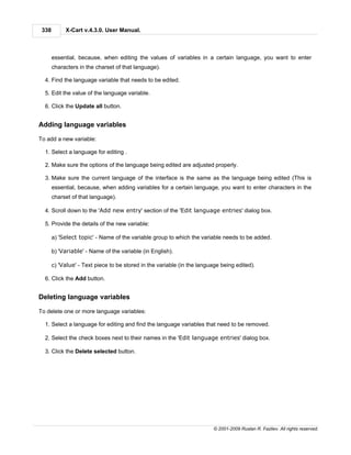 338        X-Cart v.4.3.0. User Manual.



       essential, because, when editing the values of variables in a certain language, you want to enter
       characters in the charset of that language).

  4. Find the language variable that needs to be edited.

  5. Edit the value of the language variable.

  6. Click the Update all button.


Adding language variables

To add a new variable:

  1. Select a language for editing .

  2. Make sure the options of the language being edited are adjusted properly.

  3. Make sure the current language of the interface is the same as the language being edited (This is
       essential, because, when adding variables for a certain language, you want to enter characters in the
       charset of that language).

  4. Scroll down to the 'Add new entry' section of the 'Edit language entries' dialog box.

  5. Provide the details of the new variable:

       a) 'Select topic' - Name of the variable group to which the variable needs to be added.

       b) 'Variable' - Name of the variable (in English).

       c) 'Value' - Text piece to be stored in the variable (in the language being edited).

  6. Click the Add button.


Deleting language variables

To delete one or more language variables:

  1. Select a language for editing and find the language variables that need to be removed.

  2. Select the check boxes next to their names in the 'Edit language entries' dialog box.

  3. Click the Delete selected button.




                                                                         © 2001-2009 Ruslan R. Fazliev. All rights reserved.
 