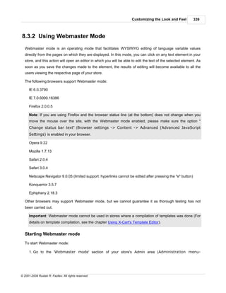 Customizing the Look and Feel           339



8.3.2 Using Webmaster Mode
   Webmaster mode is an operating mode that facilitates WYSIWYG editing of language variable values
   directly from the pages on which they are displayed. In this mode, you can click on any text element in your
   store, and this action will open an editor in which you will be able to edit the text of the selected element. As
   soon as you save the changes made to the element, the results of editing will become available to all the
   users viewing the respective page of your store.

   The following browsers support Webmaster mode:

      IE 6.0.3790

      IE 7.0.6000.16386

      Firefox 2.0.0.5

      Note: If you are using Firefox and the browser status line (at the bottom) does not change when you
      move the mouse over the site, with the Webmaster mode enabled, please make sure the option "
      Change status bar text" (Browser settings -> Content -> Advanced (Advanced JavaScript
      Settings) is enabled in your browser.

      Opera 9.22

      Mozilla 1.7.13

      Safari 2.0.4

      Safari 3.0.4

      Netscape Navigator 9.0.05 (limited support: hyperlinks cannot be edited after pressing the "e" button)

      Konquerror 3.5.7

      Ephiphany 2.18.3

   Other browsers may support Webmaster mode, but we cannot guarantee it as thorough testing has not
   been carried out.

      Important: Webmaster mode cannot be used in stores where a compilation of templates was done (For
      details on template compilation, see the chapter Using X-Cart's Template Editor).


   Starting Webmaster mode

   To start Webmaster mode:

      1. Go to the 'Webmaster mode' section of your store's Admin area (Administration menu-




© 2001-2009 Ruslan R. Fazliev. All rights reserved.
 