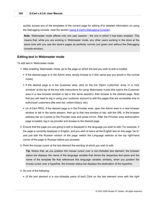 342        X-Cart v.4.3.0. User Manual.



       quickly access any of the templates of the current page for editing (For detailed information on using
       the Debugging console, read the section Using X-Cart's Debugging Console).

       Note: Webmaster mode affects only one user session - the one in which it has been enabled. This
       means that, while you are working in Webmaster mode, any other users working in the store at the
       same time with you see the store's pages as perfectly normal (not green and without the Debugging
       console window).


Editing text in Webmaster mode

To edit text in Webmaster mode:

  1. After enabling Webmaster mode, go to the page on which the text you wish to edit is located.

       § If the desired page is in the Admin area, simply browse to it (the same way you would in the normal
         mode).

       § If the desired page is in the Customer area, click on the link 'Open customer area in a new
         window' at the top of the box with instructions for using Webmaster mode (this opens the Customer
         area in a new browser window or tab in the same session), then browse to the desired page. Note
         that you will need to log in using your customer account to edit the pages that are accessible only to
         authorized customers (like wish list, orders history, etc).

       § (In X-Cart PRO): If the desired page is in the Provider area, open the Admin area in a new browser
         window or tab in the same session, then go to that new window or tab, edit the URL in the browser
         address bar so it points to the Provider area and press ENTER. After the Provider area authorization
         page is loaded, log in as provider and browse to the desired page.

  2. Ensure that the page you are going to edit is displayed in the language you wish to edit. For example, if
       the page is currently displayed in English, and you wish to leave all the English text on this page "as is"
       and just edit the Russian version of the page, switch the Language selector at the top right-hand
       corner of the page to Russian before you proceed.

  3. Point the mouse cursor at the text element the wording of which you wish to edit.

         Tip: Notice that, as you position the mouse cursor over a non-clickable text element, the browser
         status bar displays the name of the language variable that stores the respective text piece and the
         name of the template file that references this language variable; similarly, when you position the
         mouse cursor over a hyperlink, the browser status bar displays the destination of the hyperlink.

  4. Do one of the following:

       § (If the text element is a non-clickable piece of text) Click on the text element once with the right




                                                                         © 2001-2009 Ruslan R. Fazliev. All rights reserved.
 