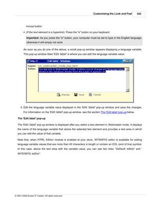 Customizing the Look and Feel         343



            mouse button.

         § (If the text element is a hyperlink): Press the "e" button on your keyboard.

            Important: As you press the "e" button, your computer must be set to type in the English language,
            otherwise it will simply not work.

         As soon as you do one of the above, a small pop-up window appears displaying a language variable.
         This pop-up window titled 'Edit label' is where you can edit the language variable value:




      4. Edit the language variable value displayed in the 'Edit label' pop-up window and save the changes.
         For information on the 'Edit label' pop-up window, see the section The 'Edit label' pop-up below.

   The 'Edit label' pop-up

   The 'Edit label' pop-up window is displayed after you select a text element in Webmaster mode. It displays
   the name of the language variable that stores the selected text element and provides a text area in which
   you can edit the value of that variable.

   Note that, when HTML Editor module is enabled at your store, WYSIWYG editor is available for editing
   language variable values that are more than 40 characters in length or contain an EOL (end of line) symbol.
   In this case, above the text area with the variable value, you can see two links: 'Default editor' and '
   WYSIWYG editor':




© 2001-2009 Ruslan R. Fazliev. All rights reserved.
 