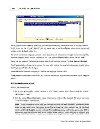 344        X-Cart v.4.3.0. User Manual.




By clicking on the link 'WYSIWYG editor', you can switch to editing the variable value in WYSIWYG editor.
If you do not like the WYSIWYG editor, you can switch back to using the Default editor at any moment by
clicking on the 'Default editor' link.

For short and simple language variable values (less than 40 characters in length, not containing EOL
symbols) only the Default editor is provided (In this case, you do not see any links above the text area).

Below the text area with the language variable value, there are three buttons: Preview, Save and Cancel.

The Preview button allows you to preview the page after making changes to the language variable value
before you actually save the changes.

The Save button saves the changes you make to the language variable value.

The Cancel button allows you to discard any changes made to the language variable value before they are
saved.


Exiting Webmaster mode

To quit Webmaster mode:

  1. Go to the 'Webmaster mode' section of your store's Admin area (Administration menu-
       >Webmaster mode).

  2. Click the button Close Webmaster mode. Webmaster mode will be disabled. All textual elements
       should become their normal color.

       Note: Quitting Webmaster mode does not automatically close the pop-up windows that were opened
       while you were working in Webmaster mode (The windows that might be open are the Edit label
       window and the Debugging console window). You need to close any such windows manually. Before
       re-enabling Webmaster mode after it was closed, make sure you closed any pop-up windows that




                                                                       © 2001-2009 Ruslan R. Fazliev. All rights reserved.
 