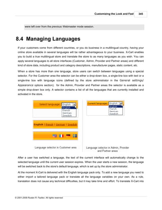 Customizing the Look and Feel           345



          were left over from the previous Webmaster mode session.



8.4 Managing Languages
   If your customers come from different countries, or you do business in a multilingual country, having your
   online store available in several languages will be rather advantageous to your business. X-Cart enables
   you to build a true multilingual store and translate the store to as many languages as you wish. You can
   apply several languages to all store interfaces (Customer, Admin, Provider and Partner areas) and different
   kind of store data, including product and category descriptions, manufacturer pages, static content, etc.

   When a store has more than one language, store users can switch between languages using a special
   selector. For the Customer area the selector can be either a drop-down box, a single-line box with text or a
   single-line box with language icons (defined by the store administrator in the General settings/
   Appearance options section); for the Admin, Provider and Partner areas the selector is available as a
   simple drop-down box only. A selector contains a list of all the languages that are currently installed and
   activated in the store.




   After a user has switched a language, the text of the current interface will automatically change to the
   selected language until the current user session expires. When the user starts a new session, the language
   will be switched back to the store's default language, which is set up by the store administrator.

   At the moment X-Cart is delivered with the English language pack only. To add a new language you need to
   either import a tailored language pack or translate all the language variables on your own. As a rule,
   translation does not cause any technical difficulties, but it may take time and effort. To translate X-Cart into




© 2001-2009 Ruslan R. Fazliev. All rights reserved.
 