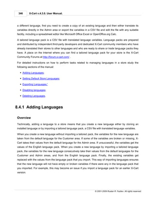 346       X-Cart v.4.3.0. User Manual.



a different language, first you need to create a copy of an existing language and then either translate its
variables directly in the Admin area or export the variables in a CSV file and edit the file with any suitable
facility, including a spreadsheet editor like Microsoft Office Excel or OpenOffice.org Calc.

A tailored language pack is a CSV file with translated language variables. Language packs are prepared
and distributed by independent third-party developers and dedicated X-Cart community members who have
already translated their stores to other languages and who are ready to share or trade language packs they
have. A place on the Internet where you can find a tailored language pack for your store is the X-Cart
Community Forums at http://forum.x-cart.com/ .

For detailed instructions on how to perform tasks related to managing languages in a store study the
following sections of the manual:

  § Adding Languages;

  § Setting Default Store Languages;

  § Exporting Languages;'

  § Disabling languages;

  § Deleting Languages.



8.4.1 Adding Languages

Overview

Technically, adding a language to a store means that you create a new language either by cloning an
installed language or by importing a tailored language pack, a CSV file with translated language variables.

When you create a new language without importing a tailored pack, the variables for the new language are
taken from the default language for the Customer area. If some of the variables are broken or missing, X-
Cart takes their values from the default language for the Admin area. If unsuccessful, the variables get the
values of the English language pack. When you create a new language by importing a tailored language
pack, the variables for the new language consecutively take their values from the default languages for the
Customer and Admin areas, and from the English language pack. Finally, the existing variables get
replaced with the values from the language pack that you import. This way of importing languages ensures
that the new language will not have empty or broken variables if there were any in the language pack that
you imported. For example, this may become an issue if you import a language pack for an earlier X-Cart
version.




                                                                       © 2001-2009 Ruslan R. Fazliev. All rights reserved.
 