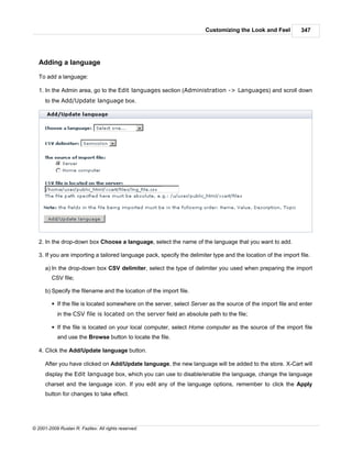 Customizing the Look and Feel           347




   Adding a language

   To add a language:

   1. In the Admin area, go to the Edit languages section (Administration -> Languages) and scroll down
      to the Add/Update language box.




   2. In the drop-down box Choose a language, select the name of the language that you want to add.

   3. If you are importing a tailored language pack, specify the delimiter type and the location of the import file.

      a) In the drop-down box CSV delimiter, select the type of delimiter you used when preparing the import
         CSV file;

      b) Specify the filename and the location of the import file.

         § If the file is located somewhere on the server, select Server as the source of the import file and enter
            in the CSV file is located on the server field an absolute path to the file;

         § If the file is located on your local computer, select Home computer as the source of the import file
            and use the Browse button to locate the file.

   4. Click the Add/Update language button.

      After you have clicked on Add/Update language, the new language will be added to the store. X-Cart will
      display the Edit language box, which you can use to disable/enable the language, change the language
      charset and the language icon. If you edit any of the language options, remember to click the Apply
      button for changes to take effect.




© 2001-2009 Ruslan R. Fazliev. All rights reserved.
 