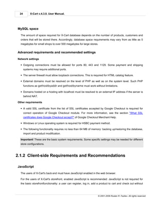 24        X-Cart v.4.3.0. User Manual.




MySQL space

  The amount of space required for X-Cart database depends on the number of products, customers and
  orders that will be stored there. Accordingly, database space requirements may vary from as little as 5
  megabytes for small shops to over 500 megabytes for large stores.


Advanced requirements and recommended settings

Network settings

  § Outgoing connections must be allowed for ports 80, 443 and 1129. Some payment and shipping
      systems may require additional ports.

  § The server firewall must allow loopback connections. This is required for HTML catalog feature.

  § External domains must be resolved on the level of PHP as well as on the system level. Such PHP
      functions as gethostbyaddr and gethostbyname must work without limitations.

  § Domains hosted on a hosting with localhost must be resolved to an external IP address if the server is
      behind NAT.

Other requirements

  § A valid SSL certificate from the list of SSL certificates accepted by Google Checkout is required for
      correct operation of Google Checkout module. For more information, see the section "What SSL
      certificates does Google Checkout accept?" of Google Checkout Merchant Help.

  § Windows or Linux operating system is required for HSBC payment method.

  § The following functionality requires no less than 64 MB of memory: backing up/restoring the database,
      import and product modification.

  Important! These are the basic system requirements. Some specific settings may be needed for different
  store configurations.



2.1.2 Client-side Requirements and Recommendations

JavaScript

  The users of X-Cart's back end must have JavaScript enabled in the web browser.

  For the users of X-Cart's storefront, enabled JavaScript is recommended: JavaScript is not required for
  the basic storefrontfunctionality: a user can register, log in, add a product to cart and check out without



                                                                     © 2001-2009 Ruslan R. Fazliev. All rights reserved.
 