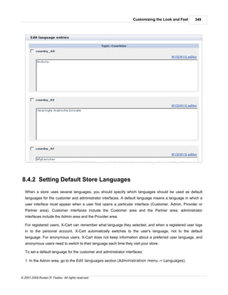 Customizing the Look and Feel    349




8.4.2 Setting Default Store Languages
   When a store uses several languages, you should specify which languages should be used as default
   languages for the customer and administrator interfaces. A default language means a language in which a
   user interface must appear when a user first opens a particular interface (Customer, Admin, Provider or
   Partner area). Customer interfaces include the Customer area and the Partner area; administrator
   interfaces include the Admin area and the Provider area.

   For registered users, X-Cart can remember what language they selected, and when a registered user logs
   in to the personal account, X-Cart automatically switches to the user's language, not to the default
   language. For anonymous users, X-Cart does not keep information about a preferred user language, and
   anonymous users need to switch to their language each time they visit your store.

   To set a default language for the customer and administrator interfaces:

   1. In the Admin area, go to the Edit languages section (Administration menu -> Languages).



© 2001-2009 Ruslan R. Fazliev. All rights reserved.
 