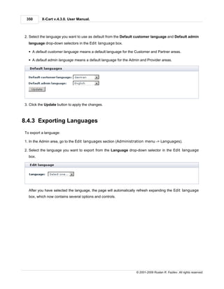 350      X-Cart v.4.3.0. User Manual.



2. Select the language you want to use as default from the Default customer language and Default admin
  language drop-down selectors in the Edit language box.

  § A default customer language means a default language for the Customer and Partner areas.

  § A default admin language means a default language for the Admin and Provider areas.




3. Click the Update button to apply the changes.



8.4.3 Exporting Languages
To export a language:

1. In the Admin area, go to the Edit languages section (Administration menu -> Languages).

2. Select the language you want to export from the Language drop-down selector in the Edit language
  box.




  After you have selected the language, the page will automatically refresh expanding the Edit language
  box, which now contains several options and controls.




                                                                 © 2001-2009 Ruslan R. Fazliev. All rights reserved.
 
