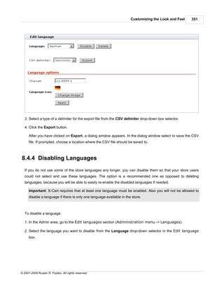 Customizing the Look and Feel    351




   3. Select a type of a delimiter for the export file from the CSV delimiter drop-down box selector.

   4. Click the Export button.

      After you have clicked on Export, a dialog window appears. In the dialog window select to save the CSV
      file. If prompted, choose a location where the CSV file should be saved to.



8.4.4 Disabling Languages
   If you do not use some of the store languages any longer, you can disable them so that your store users
   could not select and use these languages. The option is a recommended one as opposed to deleting
   languages, because you will be able to easily re-enable the disabled languages if needed.

      Important: X-Cart requires that at least one language must be enabled. Also you will not be allowed to
      disable a language if there is only one language available in the store.



   To disable a language:

   1. In the Admin area, go to the Edit languages section (Administration menu -> Languages).

   2. Select the language you want to disable from the Language drop-down selector in the Edit language
      box.




© 2001-2009 Ruslan R. Fazliev. All rights reserved.
 
