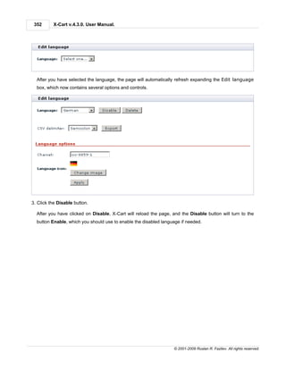 352      X-Cart v.4.3.0. User Manual.




  After you have selected the language, the page will automatically refresh expanding the Edit language
  box, which now contains several options and controls.




3. Click the Disable button.

  After you have clicked on Disable, X-Cart will reload the page, and the Disable button will turn to the
  button Enable, which you should use to enable the disabled language if needed.




                                                                   © 2001-2009 Ruslan R. Fazliev. All rights reserved.
 