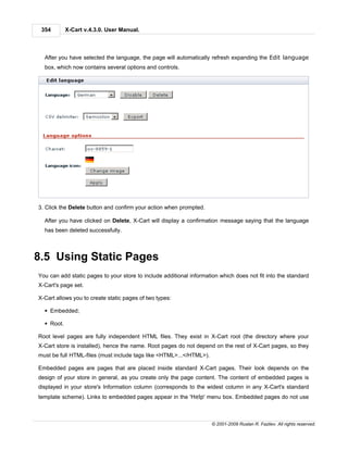 354        X-Cart v.4.3.0. User Manual.



  After you have selected the language, the page will automatically refresh expanding the Edit language
  box, which now contains several options and controls.




3. Click the Delete button and confirm your action when prompted.

  After you have clicked on Delete, X-Cart will display a confirmation message saying that the language
  has been deleted successfully.



8.5 Using Static Pages
You can add static pages to your store to include additional information which does not fit into the standard
X-Cart's page set.

X-Cart allows you to create static pages of two types:

  § Embedded;

  § Root.

Root level pages are fully independent HTML files. They exist in X-Cart root (the directory where your
X-Cart store is installed), hence the name. Root pages do not depend on the rest of X-Cart pages, so they
must be full HTML-files (must include tags like <HTML>...</HTML>).

Embedded pages are pages that are placed inside standard X-Cart pages. Their look depends on the
design of your store in general, as you create only the page content. The content of embedded pages is
displayed in your store's Information column (corresponds to the widest column in any X-Cart's standard
template scheme). Links to embedded pages appear in the 'Help' menu box. Embedded pages do not use



                                                                     © 2001-2009 Ruslan R. Fazliev. All rights reserved.
 