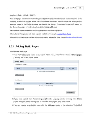 Customizing the Look and Feel       355



   tags like <HTML>, <HEAD>, <BODY>.

   Root level pages are stored in the directory /xcart (X-Cart root), embedded pages - in subdirectories of the
   directory /xcart/skin1/pages, where the subdirectories are named after the respective languages (for
   example, pages for the English language are stored in the directory /xcart/skin1/pages/US, pages for
   the German language - in the directory /xcart/skin1/pages/DE, etc).

   Two root level pages - index.html and shop_closed.html are defined by default.

   Information on how you can add static pages is available in the chapter Adding Static Pages.

   Information on how you can manage existing static pages is available in the chapter Managing Static Pages
   .



8.5.1 Adding Static Pages
   To add a new static page:

       1. Go to the 'Static pages' section of your store's Admin area (Administration menu->Static pages
         ). A dialog box 'Static pages' opens.




       2. (If your store supports more than one language) From the Language selector at the top of the 'Static
         pages' dialog box, select the language for which the static page is going to be added.

       3. If you are creating an embedded page, click the Add new... button in the subsection 'Embedded




© 2001-2009 Ruslan R. Fazliev. All rights reserved.
 