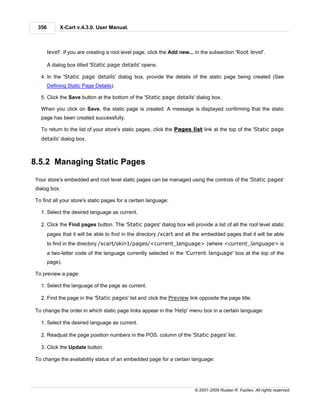 356        X-Cart v.4.3.0. User Manual.



       level'. If you are creating a root level page, click the Add new... in the subsection 'Root level'.

       A dialog box titled 'Static page details' opens.

  4. In the 'Static page details' dialog box, provide the details of the static page being created (See
       Defining Static Page Details).

  5. Click the Save button at the bottom of the 'Static page details' dialog box.

  When you click on Save, the static page is created. A message is displayed confirming that the static
  page has been created successfully.

  To return to the list of your store's static pages, click the Pages list link at the top of the 'Static page
  details' dialog box.



8.5.2 Managing Static Pages

Your store's embedded and root level static pages can be managed using the controls of the 'Static pages'
dialog box.

To find all your store's static pages for a certain language:

  1. Select the desired language as current.

  2. Click the Find pages button. The 'Static pages' dialog box will provide a list of all the root level static
       pages that it will be able to find in the directory /xcart and all the embedded pages that it will be able
       to find in the directory /xcart/skin1/pages/<current_language> (where <current_language> is
       a two-letter code of the language currently selected in the 'Current language' box at the top of the
       page).

To preview a page:

  1. Select the language of the page as current.

  2. Find the page in the 'Static pages' list and click the Preview link opposite the page title.

To change the order in which static page links appear in the 'Help' menu box in a certain language:

  1. Select the desired language as current.

  2. Readjust the page position numbers in the POS. column of the 'Static pages' list.

  3. Click the Update button.

To change the availability status of an embedded page for a certain language:




                                                                          © 2001-2009 Ruslan R. Fazliev. All rights reserved.
 