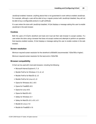 Installing and Configuring X-Cart      25



      JavaScript enabled; however, anything above that is not guaranteed to work without enabled JavaScript.
      For example, although a user will be able to buy a regular product with JavaScript disabled, they will not
      be able to buy a configurable product or a gift certificate.

      If a user enters the store with JavaScript disabled, X-Cart displays a message asking this user to enable
      JavaScript in the web browser.


   Cookies

      Both the users of X-Cart's storefront and back end must set their web browser to accept cookies. If a
      user enters the store using a browser that does not accept cookies and attempts to perform an operation
      that requires enabled cookies, X-Cart displays a message asking this user to enable cookies in the web
      browser.


   Screen resolution

      Minimum required screen resolution for the storefront is 800x600 (recommended: 1024x768 or higher).

      Minimum required screen resolution for the back end is 1024x768.


   Browser compatibility

      X-Cart can be used with most web browsers, including the following:

         § Microsoft Internet Explorer 6, 7, 8

         § Mozilla FireFox for Windows v1.5, v2, v3

         § Mozilla FireFox for MacOS v2, v3

         § Mozilla FireFox for Linux v2, v3

         § Opera for Windows v9.2, v9.5

         § Opera for FreeBSD v9.5

         § Opera for Linux v9.5

         § Opera for MacOS v9.5

         § Safary for Windows v3.1

         § Safary for MacOS v2.0, v3.0, v3.1

         § Mozilla for Linux v1.8

         § Mozilla for FreeBSD v1.8




© 2001-2009 Ruslan R. Fazliev. All rights reserved.
 
