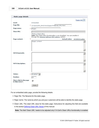 358       X-Cart v.4.3.0. User Manual.




For an embedded static page, provide the following details:

  § Page file: The filename for this static page.

  § Page name: The name by which you and your customers will be able to identify this static page.

  § Clean URL: The clean URL value for this static page. Instructions for adjusting this field are available
    in the section Defining Clean URL Values of this manual.

       Note: The field 'Clean URL' needs to be adjusted only if X-Cart's Clean URLs functionality is enabled




                                                                     © 2001-2009 Ruslan R. Fazliev. All rights reserved.
 