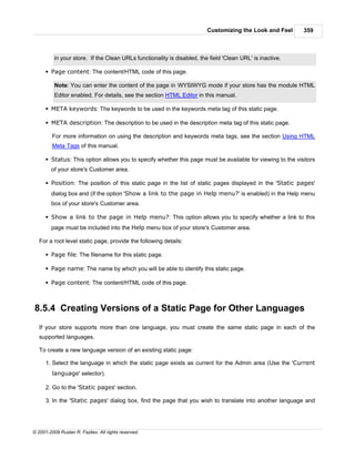 Customizing the Look and Feel      359



          in your store. If the Clean URLs functionality is disabled, the field 'Clean URL' is inactive.

      § Page content: The content/HTML code of this page.

          Note: You can enter the content of the page in WYSIWYG mode if your store has the module HTML
          Editor enabled. For details, see the section HTML Editor in this manual.

      § META keywords: The keywords to be used in the keywords meta tag of this static page.

      § META description: The description to be used in the description meta tag of this static page.

         For more information on using the description and keywords meta tags, see the section Using HTML
         Meta Tags of this manual.

      § Status: This option allows you to specify whether this page must be available for viewing to the visitors
        of your store's Customer area.

      § Position: The position of this static page in the list of static pages displayed in the 'Static pages'
        dialog box and (if the option 'Show a link to the page in Help menu?' is enabled) in the Help menu
        box of your store's Customer area.

      § Show a link to the page in Help menu?: This option allows you to specify whether a link to this
        page must be included into the Help menu box of your store's Customer area.

   For a root level static page, provide the following details:

      § Page file: The filename for this static page.

      § Page name: The name by which you will be able to identify this static page.

      § Page content: The content/HTML code of this page.



8.5.4 Creating Versions of a Static Page for Other Languages
   If your store supports more than one language, you must create the same static page in each of the
   supported languages.

   To create a new language version of an existing static page:

      1. Select the language in which the static page exists as current for the Admin area (Use the 'Current
         language' selector).

      2. Go to the 'Static pages' section.

      3. In the 'Static pages' dialog box, find the page that you wish to translate into another language and




© 2001-2009 Ruslan R. Fazliev. All rights reserved.
 