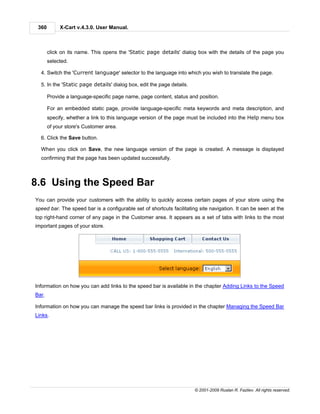 360        X-Cart v.4.3.0. User Manual.



       click on its name. This opens the 'Static page details' dialog box with the details of the page you
       selected.

  4. Switch the 'Current language' selector to the language into which you wish to translate the page.

  5. In the 'Static page details' dialog box, edit the page details.

       Provide a language-specific page name, page content, status and position.

       For an embedded static page, provide language-specific meta keywords and meta description, and
       specify, whether a link to this language version of the page must be included into the Help menu box
       of your store's Customer area.

  6. Click the Save button.

  When you click on Save, the new language version of the page is created. A message is displayed
  confirming that the page has been updated successfully.



8.6 Using the Speed Bar
You can provide your customers with the ability to quickly access certain pages of your store using the
speed bar. The speed bar is a configurable set of shortcuts facilitating site navigation. It can be seen at the
top right-hand corner of any page in the Customer area. It appears as a set of tabs with links to the most
important pages of your store.




Information on how you can add links to the speed bar is available in the chapter Adding Links to the Speed
Bar.

Information on how you can manage the speed bar links is provided in the chapter Managing the Speed Bar
Links.




                                                                       © 2001-2009 Ruslan R. Fazliev. All rights reserved.
 