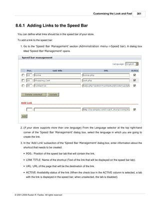 Customizing the Look and Feel         361



8.6.1 Adding Links to the Speed Bar
   You can define what links should be in the speed bar of your store.

   To add a link to the speed bar:

      1. Go to the 'Speed Bar Management' section (Administration menu->Speed bar). A dialog box
         titled 'Speed Bar Management' opens.




      2. (If your store supports more than one language) From the Language selector at the top right-hand
         corner of the 'Speed Bar Management' dialog box, select the language in which you are going to
         create the link.

      3. In the 'Add Link' subsection of the 'Speed Bar Management' dialog box, enter information about the
         shortcut that needs to be created:

         § POS.: Position of the speed bar tab that will contain the link.

         § LINK TITLE: Name of the shortcut (Text of the link that will be displayed on the speed bar tab).

         § URL: URL of the page that will be the destination of the link.

         § ACTIVE: Availability status of the link (When the check box in the ACTIVE column is selected, a tab
            with the link is displayed in the speed bar; when unselected, the tab is disabled).




© 2001-2009 Ruslan R. Fazliev. All rights reserved.
 