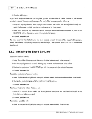362        X-Cart v.4.3.0. User Manual.



  4. Click the Add button.

If your store supports more than one language, you will probably need to create a name for the created
shortcut in each of the supported languages. For each of the languages, do the following:

  1. From the Language selector at the top right-hand corner of the 'Speed Bar Management' dialog box,
       select the language in which you wish to create a name for the shortcut.

  2. In the list of shortcuts, find the shortcut whose name you wish to translate and replace its name in the
       LINK TITLE field by the desired name in the selected language.

  3. Click the Update button.

To make sure that the shortcut name has been created correctly for each of the supported languages,
switch the interface successively into each of the languages - the contents of the LINK TITLE field should
be different.



8.6.2 Managing the Speed Bar Links
To rename a speed bar link:

  1. In the 'Speed Bar Management' dialog box, find the link that needs to be renamed.

  2. Use the Language selector to select the language in which the name needs to be edited.

  3. Replace the contents of the LINK TITLE field with the new name in the selected language.

  4. Click the Update button.

To edit the destination of a speed bar link:

  5. In the 'Speed Bar Management' dialog box, find the link the destination of which needs to be edited.

  6. Change the destination page URL for this link in the URL column.

  7. Click the Update button.

To change the order of links in the speed bar:

  1. In the POS. column of the 'Speed Bar Management' dialog box, edit the position numbers of the
       links that need to be rearranged.

  2. Click the Update button.

To disable a speed bar link:

  8. In the 'Speed Bar Management' dialog box, find the link that needs to be disabled.




                                                                        © 2001-2009 Ruslan R. Fazliev. All rights reserved.
 