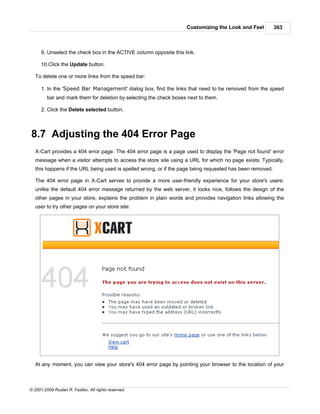Customizing the Look and Feel          363



      9. Unselect the check box in the ACTIVE column opposite this link.

      10.Click the Update button.

   To delete one or more links from the speed bar:

      1. In the 'Speed Bar Management' dialog box, find the links that need to be removed from the speed
         bar and mark them for deletion by selecting the check boxes next to them.

      2. Click the Delete selected button.



8.7 Adjusting the 404 Error Page
   X-Cart provides a 404 error page. The 404 error page is a page used to display the 'Page not found' error
   message when a visitor attempts to access the store site using a URL for which no page exists. Typically,
   this happens if the URL being used is spelled wrong, or if the page being requested has been removed.

   The 404 error page in X-Cart serves to provide a more user-friendly experience for your store's users:
   unlike the default 404 error message returned by the web server, it looks nice, follows the design of the
   other pages in your store, explains the problem in plain words and provides navigation links allowing the
   user to try other pages on your store site:




   At any moment, you can view your store's 404 error page by pointing your browser to the location of your



© 2001-2009 Ruslan R. Fazliev. All rights reserved.
 