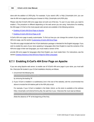 364        X-Cart v.4.3.0. User Manual.



store with the addition of /404.php. For example, if your store's URL is http://example.com, you can
view its 404 error page by pointing your browser to http://example.com/404.php.

Please note that X-Cart's 404 error page does not work out of the box. To use it in your store, you need to
enable it. The procedure is different depending on the web server you are using. Instructions for enabling
the 404 page in X-Cart on the most popular web servers are available in the following sections:

  § Enabling X-Cart's 404 Error Page on Apache

  § Enabling X-Cart's 404 Error Page on IIS

X-Cart's 404 error page is easily customizable. To find out how you can change the content of your store's
404 error page, see the section Customizing X-Cart's 404 Error Page.

The 404 error page included with the X-Cart distribution package is intended for the English language. If you
wish to enable the users of your store speaking in languages other than English to read the contents of the
404 error page in their own languages, you must create a version of the

provide 404 error pages for languages other than English, you must create them. For instructions, see the
section Creating Versions of the 404 Error Page for Other Languages.



8.7.1 Enabling X-Cart's 404 Error Page on Apache
If you are using Apache web server, to enable use of X-Cart's 404 error page in your store, you must edit
the .htaccess file located in your X-Cart installation directory as follows:

  1. Uncomment the following line:
       # ErrorDocument 404 /404.php

       by removing the leading "#".

  2. If your X-Cart is installed in a subdirectory (not in the root of the website), edit the uncommented line
       above to include the full relative path to the 404.php script.

       For example, if your X-Cart is installed in the folder /store, so the store is available at the address
       http://example.com/store/home.php, the said line in your .htaccess file must read as follows:
       ErrorDocument 404 /store/404.php

       (Note the absence of "#" at the beginning of the line).




                                                                         © 2001-2009 Ruslan R. Fazliev. All rights reserved.
 