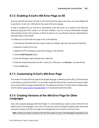Customizing the Look and Feel          365



8.7.2 Enabling X-Cart's 404 Error Page on IIS
   If you are using IIS web server and wish to use X-Cart's 404 error page in your store, you must configure IIS
   to use the file <xcart_dir>/404.php for the custom 404 error message.

   In order to configure IIS, you must be an administrator of the web server (or a member of the Web Site
   Operators group) and have access to an IIS admin interface. If you do not have administrator privileges
   and/or physical access to the computer on which the server is run, you will have to ask your administrator to
   take these steps on your behalf.

   To enable use of X-Cart's 404 error page on IIS, do the following:

      1. In the Internet Information Services snap-in, select your website, right-click, and choose 'Properties'.

      2. Select the 'Custom Errors' tab.

      3. Select the HTTP error that you would like to change, in this case 404.

      4. Click the Edit Properties button.

      5. From the 'Message Type' drop-down box, select File.

      6. Enter the full path that points to the file <xcart_dir>/404.php, or use Browse... to locate this file.

      7. Click the OK button.



8.7.3 Customizing X-Cart's 404 Error Page

   The content of X-Cart's 404 error page for the English language is defined by the file 404_US.html located
   in the directory /xcart/skin1/404/. You can easily change the look and feel, as well as the textual content
   of your store's 404 error page by editing this file. The editing can be done in X-Cart's built-in template editor
   (see the section Using X-Cart's Template Editor), or in any decent external text editor.



8.7.4 Creating Versions of the 404 Error Page for Other
Languages
   If your store supports languages other than English, it is recommended you create a version of the 404 error
   page for each of the languages in your store. This way your store's non-English speaking users will be able
   to read the contents of the 404 error page in the language they use to view the rest of your store.

      Note: Unless you provide a version of the 404 error page for each of the languages supported by your



© 2001-2009 Ruslan R. Fazliev. All rights reserved.
 